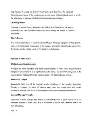 Page | 19
king Ravana. A sacred site for both Vaishnavites and Shaivities. The island of
Rameshwaram is one of the most revered temple towns of India without a visit to which,
the pilgrimage of a devout Hindu is not considered accomplished.
Covelong Beach
Covelong is a small fishing village located 40 kms from Chennai on the way to
Mahabalipuram. This Tamilnadu beach has a fort built by the Nawab of Carnatic,
Saadat Ali.
Elliot's Beach
This beach in Tamilnadu is located in Besant Nagar. Formerly a popular bathing beach,
today, it is the favourite rendezvous of the younger generation. Good roads, pavements,
illuminated sands, makes a visit to this beach a real pleasure.
Temples in Tamil Nadu
Chidambaram Kapaleeswarar
Amongst the most important and most visited temples in Tamil Nadu, Kapaleeswarar
Temple in Chidambaram is a significant Saivite shrine. The dominant deity here is the
cosmic dancer Nataraja (Ananda Tandava pose ; the Cosmic Dance of bliss).
Meenakshi Temple
Meenakshi With one of the biggest temple complexes in the country, Meenakshi
Temple is thronged by lakhs of pilgrims every year from every nook and corner.
Situated in Madurai, this South Indian temple is dedicated to Goddess Meenakshi.
Madurai Murugan Temple
Dedicated to Lord Muruga, this temple of Tamil Nadu finds a place in the list of 33
important temples of Tamil Nadu. It is at a distance of 45 km from Chennai and 25 km
from Chingleput.
 