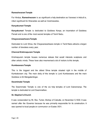 Page | 20
Rameshwaram Temple
For Hindus, Rameshwaram is as significant a holy destination as Varanasi in India.It is,
infact significant for Shaivaites as well as Vaishnavaites.
Kanyakumari Temple
Kanyakumari Temple is dedicated to Goddess Kanya, an incarnation of Goddess
Parvati and is one of the most sacred temples of Tamil Nadu.
Chayavaneashwara Temple
Dedicated to Lord Shiva, the Chayavaneashwara temple in Tamil Nadu attracts a largen
number of devotees every year.
Chennai Krishnapuram Temple
Krishnapuram temple houses numerous statues that would interests sculptures and
other artistic minds. These have also mesmerised a lot of visitors to this temple.
Kumbeswara Temple
This is the biggest and the oldest Shiva temple situated right in the middle of
Kumbakonam city. The main deity of this temple is Lord Kumbeswara and the main
Goddess is Sri Mangalambigai.
Swamimalai Temple
The Swamimalai Temple is one of the six holy temples of Lord Subramanya. The
temple is dedicated to Lord Swaminathan.
St. Stephen's Church
It was consecrated by Rt. Rev. Turner, Bishop of Calcutta, on November 5,1830. It was
named after the Governor because he was primarily responsible for its construction. It
was opened to local people on communion on Easter,1831.
 