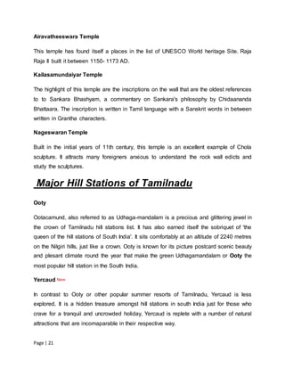 Page | 21
Airavatheeswara Temple
This temple has found itself a places in the list of UNESCO World heritage Site. Raja
Raja II built it between 1150- 1173 AD.
Kailasamundaiyar Temple
The highlight of this temple are the inscriptions on the wall that are the oldest references
to to Sankara Bhashyam, a commentary on Sankara's philosophy by Chidaananda
Bhattaara. The inscription is written in Tamil language with a Sanskrit words in between
written in Grantha characters.
Nageswaran Temple
Built in the initial years of 11th century, this temple is an excellent example of Chola
sculpture. It attracts many foreigners anxious to understand the rock wall edicts and
study the sculptures.
Major Hill Stations of Tamilnadu
Ooty
Ootacamund, also referred to as Udhaga-mandalam is a precious and glittering jewel in
the crown of Tamilnadu hill stations list. It has also earned itself the sobriquet of 'the
queen of the hill stations of South India'. It sits comfortably at an altitude of 2240 metres
on the Nilgiri hills, just like a crown. Ooty is known for its picture postcard scenic beauty
and plesant climate round the year that make the green Udhagamandalam or Ooty the
most popular hill station in the South India.
Yercaud
In contrast to Ooty or other popular summer resorts of Tamilnadu, Yercaud is less
explored. It is a hidden treasure amongst hill stations in south India just for those who
crave for a tranquil and uncrowded holiday, Yercaud is replete with a number of natural
attractions that are incomaparable in their respective way.
 