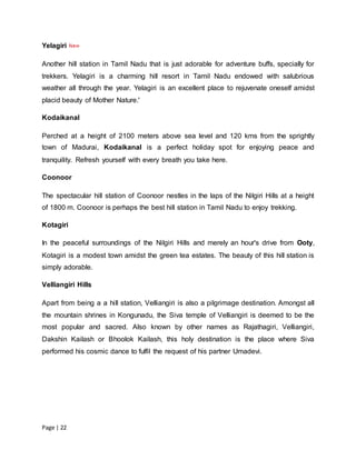 Page | 22
Yelagiri
Another hill station in Tamil Nadu that is just adorable for adventure buffs, specially for
trekkers. Yelagiri is a charming hill resort in Tamil Nadu endowed with salubrious
weather all through the year. Yelagiri is an excellent place to rejuvenate oneself amidst
placid beauty of Mother Nature.'
Kodaikanal
Perched at a height of 2100 meters above sea level and 120 kms from the sprightly
town of Madurai, Kodaikanal is a perfect holiday spot for enjoying peace and
tranquility. Refresh yourself with every breath you take here.
Coonoor
The spectacular hill station of Coonoor nestles in the laps of the Nilgiri Hills at a height
of 1800 m. Coonoor is perhaps the best hill station in Tamil Nadu to enjoy trekking.
Kotagiri
In the peaceful surroundings of the Nilgiri Hills and merely an hour's drive from Ooty,
Kotagiri is a modest town amidst the green tea estates. The beauty of this hill station is
simply adorable.
Velliangiri Hills
Apart from being a a hill station, Velliangiri is also a pilgrimage destination. Amongst all
the mountain shrines in Kongunadu, the Siva temple of Velliangiri is deemed to be the
most popular and sacred. Also known by other names as Rajathagiri, Velliangiri,
Dakshin Kailash or Bhoolok Kailash, this holy destination is the place where Siva
performed his cosmic dance to fulfil the request of his partner Umadevi.
 