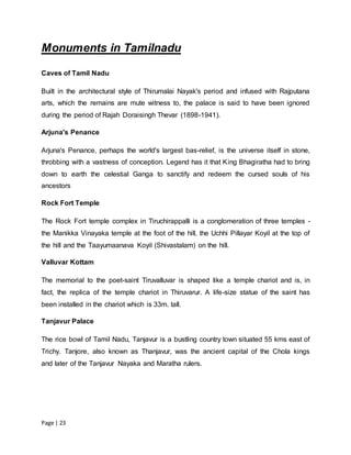 Page | 23
Monuments in Tamilnadu
Caves of Tamil Nadu
Built in the architectural style of Thirumalai Nayak's period and infused with Rajputana
arts, which the remains are mute witness to, the palace is said to have been ignored
during the period of Rajah Doraisingh Thevar (1898-1941).
Arjuna's Penance
Arjuna's Penance, perhaps the world's largest bas-relief, is the universe itself in stone,
throbbing with a vastness of conception. Legend has it that King Bhagiratha had to bring
down to earth the celestial Ganga to sanctify and redeem the cursed souls of his
ancestors
Rock Fort Temple
The Rock Fort temple complex in Tiruchirappalli is a conglomeration of three temples -
the Manikka Vinayaka temple at the foot of the hill, the Uchhi Pillayar Koyil at the top of
the hill and the Taayumaanava Koyil (Shivastalam) on the hill.
Valluvar Kottam
The memorial to the poet-saint Tiruvalluvar is shaped like a temple chariot and is, in
fact, the replica of the temple chariot in Thiruvarur. A life-size statue of the saint has
been installed in the chariot which is 33m. tall.
Tanjavur Palace
The rice bowl of Tamil Nadu, Tanjavur is a bustling country town situated 55 kms east of
Trichy. Tanjore, also known as Thanjavur, was the ancient capital of the Chola kings
and later of the Tanjavur Nayaka and Maratha rulers.
 