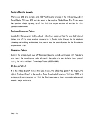 Page | 24
Tanjore Maratha Marvels
There were 275 Siva temples and 108 Vaishnavaite temples in the ninth century A.D. in
Tamil Nadu. Of these, 230 temples were in the original Chola Desa. The Cholas were
the greatest single dynasty, which had built the largest number of temples in India,
perhaps in the world.
Padmanabhapuram Palace
Located in Kanyakumari district, about 15 km from Nagercoil has the rare distinction of
being one of the most ancient monuments in South India. Known for its strategic
planning and military architecture, the palace was the seat of power for the Travancore
emperors till 1790.
Sivaganga Palace
Built in the architectural style of Thirumalai Nayak's period and infused with Rajputana
arts, which the remains are mute witness to, the palace is said to have been ignored
during the period of Rajah Doraisingh Thevar (1898-1941).
St. George's Fort
It is the oldest English fort on the East Coast, the tallest flag post in the region, the
oldest Anglican Church in the east of Suez. Constructed between 1640 and 1653 and
subsequently reconstructed in 1783, the Fort was once a town, complete with named
streets, alleys and roads.
 
