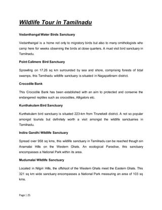 Page | 25
Wildlife Tour in Tamilnadu
Vedanthangal Water Birds Sanctuary
Vedanthangal is a home not only to migratory birds but also to many ornithologists who
camp here for weeks observing the birds at close quarters. A must visit bird sanctuary in
Tamilnadu.
Point Calimere Bird Sanctuary
Sprawling on 17.26 sq km surrounded by sea and shore, comprising forests of tidal
swamps, this Tamilnadu wildlife sanctuary is situated in Nagapattinam district.
Crocodile Bank
This Crocodile Bank has been established with an aim to protected and conserve the
endangered reptiles such as crocodiles, Alligators etc.
Kunthakulam Bird Sanctuary
Kunthakulam bird sanctuary is situated 223-km from Tirunelveli district. A not so popular
amongst tourists but definitely worth a visit amongst the wildlife sanctuaries in
Tamilnadu.
Indira Gandhi Wildlife Sanctuary
Spread over 958 sq kms, this wildlife sanctuary in Tamilnadu can be reached though sin
Anamalai Hills on the Western Ghats. An ecological Paradise, this sanctuary
encompasses a National Park within its area.
Mudumalai Wildlife Sanctuary
Located in Nilgiri Hills, the offshoot of the Western Ghats meet the Eastern Ghats. This
321 sq km wide sanctuary encompasses a National Park measuring an area of 103 sq
kms.
 