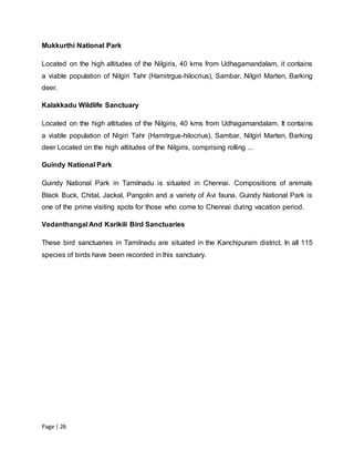 Page | 26
Mukkurthi National Park
Located on the high altitudes of the Nilgiris, 40 kms from Udhagamandalam, it contains
a viable population of Nilgiri Tahr (Hamitrgus-hilocrius), Sambar, Nilgiri Marten, Barking
deer.
Kalakkadu Wildlife Sanctuary
Located on the high altitudes of the Nilgiris, 40 kms from Udhagamandalam. It contains
a viable population of Nigiri Tahr (Hamitrgus-hilocrius), Sambar, Nilgiri Marten, Barking
deer Located on the high altitudes of the Nilgiris, comprising rolling ...
Guindy National Park
Guindy National Park in Tamilnadu is situated in Chennai. Compositions of animals
Black Buck, Chital, Jackal, Pangolin and a variety of Avi fauna. Guindy National Park is
one of the prime visiting spots for those who come to Chennai during vacation period.
Vedanthangal And Karikili Bird Sanctuaries
These bird sanctuaries in Tamilnadu are situated in the Kanchipuram district. In all 115
species of birds have been recorded in this sanctuary.
 