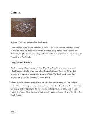 Page | 6
Culture
Kolam - a Traditional art form of the Tamil people
Tamil Nadu has a long tradition of venerable culture. Tamil Nadu is known for its rich tradition
of literature, music and dance which continue to flourish today. Unique cultural features like
Bharatanatyam (dance), Tanjore painting, and Tamil architecture were developed and continue to
be practised in Tamil Nadu.
Language and literature
Tamil is the only official language of Tamil Nadu. English is also in common usage as an
official language of India. When India adopted national standards Tamil was the very first
language to be recognized as a classical language of India. The Tamil people regard their
language a very important part of their cultural identity.
Notable examples of Tamil poetry include the Tirukkural, written during the Tamil Sangams
period. The poem encompasses a universal outlook, as the author, Tiruvalluvar, does not mention
his religion, land, or the audience for his work. He is often portrayed as a holy saint of Tamil
Nadu today. Ancient Tamil literature is predominantly secular and deals with everyday life in the
Tamil Context.
 