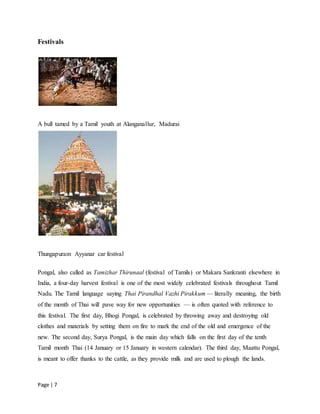 Page | 7
Festivals
A bull tamed by a Tamil youth at Alanganallur, Madurai
Thungapuram Ayyanar car festival
Pongal, also called as Tamizhar Thirunaal (festival of Tamils) or Makara Sankranti elsewhere in
India, a four-day harvest festival is one of the most widely celebrated festivals throughout Tamil
Nadu. The Tamil language saying Thai Pirandhal Vazhi Pirakkum — literally meaning, the birth
of the month of Thai will pave way for new opportunities — is often quoted with reference to
this festival. The first day, Bhogi Pongal, is celebrated by throwing away and destroying old
clothes and materials by setting them on fire to mark the end of the old and emergence of the
new. The second day, Surya Pongal, is the main day which falls on the first day of the tenth
Tamil month Thai (14 January or 15 January in western calendar). The third day, Maattu Pongal,
is meant to offer thanks to the cattle, as they provide milk and are used to plough the lands.
 
