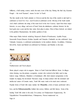 Page | 8
Jallikattu, a bull taming contest, marks the main event of this day. During this final day, Kaanum
Pongal — the word "kaanum", means 'to view' in Tamil.
The first month in the Tamil calendar is Chitterai and the first day of this month in mid-April is
celebrated as Tamil New Year. Aadi Perukku is celebrated on the 18th day of the Tamil month
Aadi, which celebrates the rising of the water level in the river Cauvery. Apart from these major
festivals, in every village and town of Tamil Nadu, the inhabitants celebrate festivals for the
local gods once a year and the time varies from place to place. Most of these festivals are related
to the goddess Maariyamman, the mother goddess of rain.
Other major Hindu festivals including Deepavali (Death of Narakasura), Ayudha Poojai,
Saraswathi Poojai (Dasara), Krishna Jayanthi and Vinayaka Chathurthi are also celebrated. Ayya
Vaikunda Avataram, is celebrated predominantly in the southern districts. In addition, Christmas,
Eid ul-Fitr, Easter and Bakrid are celebrated by Christians and Muslims in the state.
Music
Nadhaswaram and Travel players
Music played a major role in sangams. Music in Tamil Nadu had different forms. In villages
where farming was the primary occupation, women who worked in the fields used to sing
kulavai songs. Odhuvars, Sthanikars or Kattalaiyars offer short musical programmes in the
temples by singing the devotional Thevaram songs. In sharp contrast with the restrained and
intellectual nature of Carnatic music, Tamil folk music tends to be much more exuberant.
Popular forms of Tamil folk music include the Villuppāṭṭu, a form of music performed with a
bow, and the Nāṭṭuppur̲appāṭṭu, ballads that convey folklore and folk history. Some of the
leading Tamil folk artists in the early 21st century are Pushpuvanam Kuppuswamy, Dr.
Vijayalakshmi Navaneethakrishnan, Chinnaponnu, Paravai muniammal etc.
 