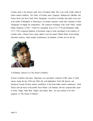 Page | 9
Carnatic music is the classical music form of Southern India. This is one of the world's oldest &
richest musical traditions. The Trinity of Carnatic music Tyagaraja, Muthuswami Dikshitar and
Syama Sastri were from Tamil Nadu. Thyagarajar Aaradhanai (worship) takes place every year
in the month of Marghazhi in Thiruvaiyaru all carnatic musicians render their obesiance to Saint
Thyagarajar by singing his compositions. The composers belonging to the Tamil Trinity, namely
Muthu Thandavar (?1560 – ?1640 CE), Arunachala Kavi (1712–1779) and Marimutthu Pillai
(1717–1787) composed hundreds of devotional songs in Tamil and helped in the evolution of
Carnatic music. Chennai hosts a large cultural event, the annual Madras Music Season during
December–January, which includes performances by hundreds of artists all over the city.
A R Rahman referred to as 'The Mozart of Madras'
In terms of modern cine-music, Ilaiyaraaja was a prominent composer of film music in Tamil
cinema during the late 1970s and 1980s. His work highlighted Tamil folk lyricism and
introduced broader Western musical sensibilities to the South Indian musical mainstream. Tamil
Nadu is also the home of the double Oscar Winner A.R. Rahman who has composed film music
in Tamil, Telugu, Hindi films, English and Chinese films, was once referred to by Time
magazine as "The Mozart of Madras".
 