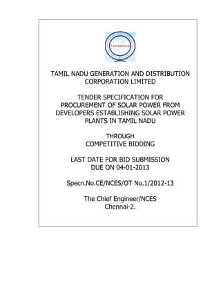 TAMIL NADU GENERATION AND DISTRIBUTION
         CORPORATION LIMITED

       TENDER SPECIFICATION FOR
  PROCUREMENT OF SOLAR POWER FROM
 DEVELOPERS ESTABLISHING SOLAR POWER
         PLANTS IN TAMIL NADU

                THROUGH
         COMPETITIVE BIDDING

     LAST DATE FOR BID SUBMISSION
           DUE ON 04-01-2013

    Specn.No.CE/NCES/OT No.1/2012-13

         The Chief Engineer/NCES
               Chennai-2.
 