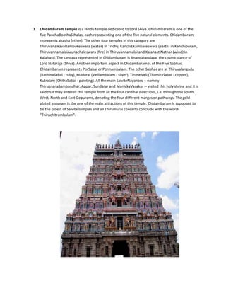 1. Chidambaram Temple is a Hindu temple dedicated to Lord Shiva. Chidambaram is one of the
   five PanchaBoothaSthalas, each representing one of the five natural elements. Chidambaram
   represents akasha (ether). The other four temples in this category are
   ThiruvanaikavalJambukeswara (water) in Trichy, KanchiEkambareswara (earth) in Kanchipuram,
   ThiruvannamalaiArunachaleswara (fire) in Thiruvannamalai and KalahastiNathar (wind) in
   Kalahasti. The tandava represented in Chidambaram is Anandatandava, the cosmic dance of
   Lord Nataraja (Shiva). Another important aspect in Chidambaram is of the Five Sabhas.
   Chidambaram represents PorSabai or Ponnambalam. The other Sabhas are at Thiruvalangadu
   (RathinaSabai - ruby), Madurai (Velliambalam - silver), Tirunelveli (ThamiraSabai - copper),
   Kutralam (ChitraSabai - painting). All the main SaiviteNayanars -- namely
   ThirugnanaSambandhar, Appar, Sundarar and ManickaVasakar -- visited this holy shrine and it is
   said that they entered this temple from all the four cardinal directions, i.e. through the South,
   West, North and East Gopurams, denoting the four different margas or pathways. The gold-
   plated gopuram is the one of the main attractions of this temple. Chidambaram is supposed to
   be the oldest of Saivite temples and all Thirumurai concerts conclude with the words
   "Thiruchitrambalam".
 
