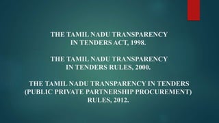 THE TAMIL NADU TRANSPARENCY
IN TENDERS ACT, 1998.
THE TAMIL NADU TRANSPARENCY
IN TENDERS RULES, 2000.
THE TAMIL NADU TRANSPARENCY IN TENDERS
(PUBLIC PRIVATE PARTNERSHIP PROCUREMENT)
RULES, 2012.
 