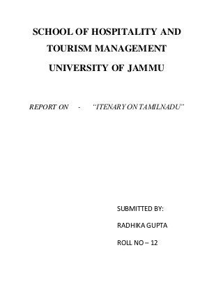 SCHOOL OF HOSPITALITY AND
TOURISM MANAGEMENT
UNIVERSITY OF JAMMU
REPORT ON - “ITENARY ON TAMILNADU”
SUBMITTED BY:
RADHIKA GUPTA
ROLL NO – 12
 