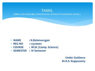  NAME : K.Balamurugan
 REG NO : 12370002
 COURSE : M.SC (Comp. Science)
 SEMESTER : IV Semester
Under Guidance
Dr.K.S. Kuppusamy
TAMIL
(TAMIL OCR USING MULTIDIMENSIONAL INTERACTIVE LEARNING MODEL)
 