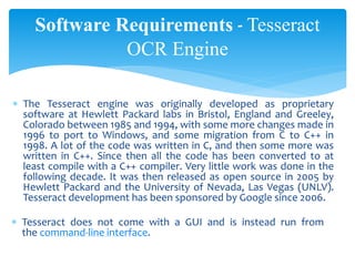 Software Requirements - Tesseract
OCR Engine
 The Tesseract engine was originally developed as proprietary
software at Hewlett Packard labs in Bristol, England and Greeley,
Colorado between 1985 and 1994, with some more changes made in
1996 to port to Windows, and some migration from C to C++ in
1998. A lot of the code was written in C, and then some more was
written in C++. Since then all the code has been converted to at
least compile with a C++ compiler. Very little work was done in the
following decade. It was then released as open source in 2005 by
Hewlett Packard and the University of Nevada, Las Vegas (UNLV).
Tesseract development has been sponsored by Google since 2006.
 Tesseract does not come with a GUI and is instead run from
the command-line interface.
 