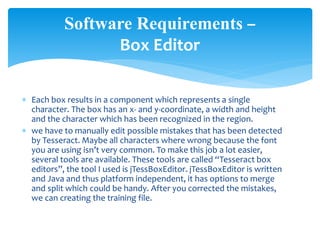  Each box results in a component which represents a single
character. The box has an x- and y-coordinate, a width and height
and the character which has been recognized in the region.
 we have to manually edit possible mistakes that has been detected
by Tesseract. Maybe all characters where wrong because the font
you are using isn’t very common. To make this job a lot easier,
several tools are available. These tools are called “Tesseract box
editors”, the tool I used is jTessBoxEditor. jTessBoxEditor is written
and Java and thus platform independent, it has options to merge
and split which could be handy. After you corrected the mistakes,
we can creating the training file.
Software Requirements –
Box Editor
 