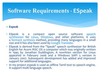  Espeak
 ESpeak is a compact open source software speech
synthesizer for Linux, Windows, and other platforms. It uses
a formant synthesis method, providing many languages in a small
size and it has also been used by Google Translate.
 ESpeak is derived from the "Speak" speech synthesizer for British
English for Acorn RISC OS a computer which was originally written
in 1995 by Jonathan Duddington. A rewritten version for Linux
appeared in February 2006 and a Windows SAPI 5 version in
January 2007. Subsequent development has added and improved
support for additional languages.
 In my project espeak is used as offline Tamil text to speech engine.
It support multi language speech.
Software Requirements - ESpeak
 