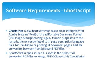  Ghostscript is a suite of software based on an interpreter for
Adobe Systems' PostScript and Portable Document Format
(PDF)page description languages. Its main purposes are the
rasterization or rendering of such page description language
files, for the display or printing of document pages, and the
conversion between PostScript and PDF files.
 GhostScript is open source it is used in the project for
converting PDF files to image. PDF OCR uses this GhostScript.
Software Requirements - GhostScript
 
