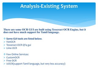 There are some OCR GUI are built using Tesseract OCR Engine, but it
does not have much support for Tamil language.
 Some GUI tools are listed below.
 VietOCR
 Tesseract-OCR QT4 gui
 Lime OCR
 Few Online Services:
 CustomOCR
 Free OCR
 i2OCR(support Tamil language, but very less accuracy)
Analysis-Existing System
 