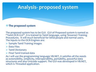 The proposed system
The proposed system has to be GUI. GUI of Proposed system is named as
“Tamil OCR GUI”. It is trained to Tamil language, using Tesseract Training
Procedures. It will much beneficial for blind people and normal users.
The inputs to the OCR-Engines are:
 Sample Tamil Training Images
 Data Files
 Tamil Dictionary
 Final Tamil trained data
As I will use the programming language VB.NET, it satisfies all the needs
as extensibility, simplicity, interoperability, portability, powerful data
structures and also Unicode support. The GUI was developed in VB.NET,
which is Threaded application.
Analysis- proposed system
 