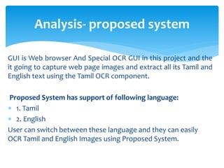 GUI is Web browser And Special OCR GUI in this project and the
it going to capture web page images and extract all its Tamil and
English text using the Tamil OCR component.
Proposed System has support of following language:
 1. Tamil
 2. English
User can switch between these language and they can easily
OCR Tamil and English Images using Proposed System.
Analysis- proposed system
 