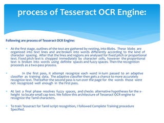 Following are process of Tesseract OCR Engine:
 At the first stage, outlines of the text are gathered by nesting, into Blobs. These blobs are
organized into text lines and are broken into words differently according to the kind of
character spacing. After that the lines and regions are analysed for fixed pitch or proportional
text. Fixed pitch text is chopped immediately by character cells, however the proportional
text is broken into words using definite spaces and fuzzy spaces. Then the recognition
proceeds as a two-pass process.
 In the first pass, it attempt recognize each word in turn passed to an adaptive
classifier as training data. The adaptive classifier then gets a chance to more accurately
recognize text. Thereafter the second pass is run over the page for the words those were
not recognized well enough in the First pass.
 At last a final phase resolves fuzzy spaces, and checks alternative hypotheses for the x-
height to locate small cap text. We follow this architecture of Tesseract OCR engine to
recognize the Tamil characters.
 To train Tesseract for Tamil script recognition, I followed Complete Training procedure
Specified.
process of Tesseract OCR Engine:
 