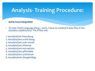  DATA FILES REQUIRED
 To train Tamil Language (lang = tam), I have to created 8 data files in the
tessdata subdirectory. The 8 files are:
1. tessdata/tam.freq-dawg
2. tessdata/tam.word-dawg
3. tessdata/tam.user-words
4. tessdata/tam.inttemp
5. tessdata/tam.normproto
6. tessdata/tam.pffmtable
7. tessdata/tam.unicharset
8. tessdata/tam.DangAmbigs
Analysis- Training Procedure:
 