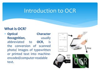 What is OCR?
 Optical Character
Recognition, usually
abbreviated to OCR, is
the conversion of scanned
photo/ Images of typewritten
or printed text into machine-
encoded/computer-readable
text.
Introduction to OCR
 