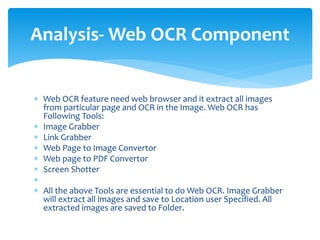  Web OCR feature need web browser and it extract all images
from particular page and OCR in the Image. Web OCR has
Following Tools:
 Image Grabber
 Link Grabber
 Web Page to Image Convertor
 Web page to PDF Convertor
 Screen Shotter

 All the above Tools are essential to do Web OCR. Image Grabber
will extract all images and save to Location user Specified. All
extracted images are saved to Folder.
Analysis- Web OCR Component
 