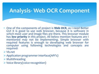  One of the components of project is Web OCR, as I need Better
GUI it is good to use web browser, because it is software in
which most user and image files are there. This browser module
has low priority in this project. All below mention features are I
mentioned may not be implementing. Simple browser with
required features is enough to developing web browser for
computer using following technologies and concepts are
required:
 Vb.net
 Application programmer interface(API’s)
 Multithreading
 Voice library(voice recognition)
Analysis- Web OCR Component
 