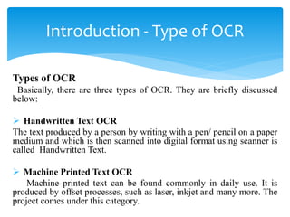 Types of OCR
Basically, there are three types of OCR. They are briefly discussed
below:
 Handwritten Text OCR
The text produced by a person by writing with a pen/ pencil on a paper
medium and which is then scanned into digital format using scanner is
called Handwritten Text.
 Machine Printed Text OCR
Machine printed text can be found commonly in daily use. It is
produced by offset processes, such as laser, inkjet and many more. The
project comes under this category.
Introduction - Type of OCR
 