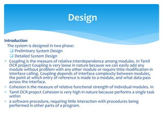 Introduction
The system is designed in two phase:
 Preliminary System Design
 Detailed System Design
 Coupling is the measure of relative interdependence among modules. In Tamil
OCR project Coupling is very loose in nature because we can easily add any
module without problem with any other module or require little modification in
interface calling. Coupling depends of interface complexity between modules,
the point at which entry of reference is made to a module, and what data pass
across the interface.
 Cohesion is the measure of relative functional strength of individual modules. In
 Tamil OCR project Cohesion is very high in nature because performs a single task
within
 a software procedure, requiring little interaction with procedures being
performed in other parts of a program.
Design
 