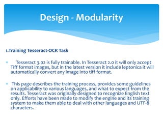 1.Training Tesseract-OCR Task
 Tesseract 3.02 is fully trainable. In Tesseract 2.0 it will only accept
Tiff format images, but in the latest version it include leptonica it will
automatically convert any image into tiff format.
 This page describes the training process, provides some guidelines
on applicability to various languages, and what to expect from the
results. Tesseract was originally designed to recognize English text
only. Efforts have been made to modify the engine and its training
system to make them able to deal with other languages and UTF-8
characters.
Design - Modularity
 