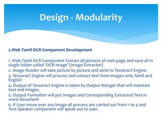 2.Web Tamil OCR-Component Development
1. Web Tamil OCR Component Extract all pictures of web page and save all in
single folder called ‘OCR Image’ (image Extractor)
2. Image Reader will take picture by picture and send to Tesseract Engine.
3. Tesseract Engine will process and extract text from images only Tamil and
English
4. Output of Tesseract Engine is taken by Output Manger that will maintain
text and images.
5. Output Formatter will put Images and Corresponding Extracted Text in
word document
6 .if User move over any image all process are carried out from 1 to 4 and
Text Speaker component will speak out to user.
Design - Modularity
 