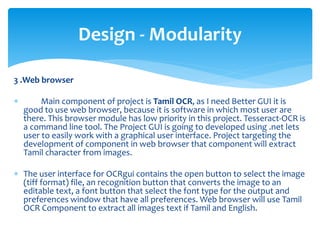 3 .Web browser
 Main component of project is Tamil OCR, as I need Better GUI it is
good to use web browser, because it is software in which most user are
there. This browser module has low priority in this project. Tesseract-OCR is
a command line tool. The Project GUI is going to developed using .net lets
user to easily work with a graphical user interface. Project targeting the
development of component in web browser that component will extract
Tamil character from images.
 The user interface for OCRgui contains the open button to select the image
(tiff format) file, an recognition button that converts the image to an
editable text, a font button that select the font type for the output and
preferences window that have all preferences. Web browser will use Tamil
OCR Component to extract all images text if Tamil and English.
Design - Modularity
 