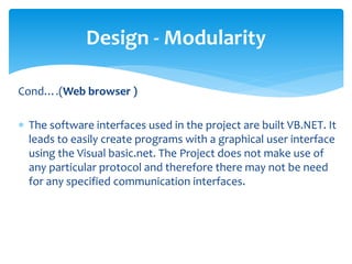 Cond….(Web browser )
 The software interfaces used in the project are built VB.NET. It
leads to easily create programs with a graphical user interface
using the Visual basic.net. The Project does not make use of
any particular protocol and therefore there may not be need
for any specified communication interfaces.
Design - Modularity
 