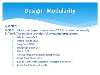 4 .OCR GUI
OCR GUI allow user to perform various OCR functions more easily
in Tamil. This module provides following features to user.
1. Whole Image OCR
2. Image Region OCR
3. Snap Shot OCR
4. Snipping Screen OCR
5. Batch OCR
6. Various Image Processing functionality
7. Good Tamil Text Editor
8. Easley Tamil Transliteration Typing (like phonetic)
9. Good Tamil Text to Speech
Design - Modularity
 