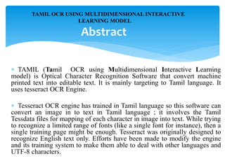  TAMIL (Tamil OCR using Multidimensional Interactive Learning
model) is Optical Character Recognition Software that convert machine
printed text into editable text. It is mainly targeting to Tamil language. It
uses tesseract OCR Engine.
 Tesseract OCR engine has trained in Tamil language so this software can
convert an image in to text in Tamil language ; it involves the Tamil
Tessdata files for mapping of each character in image into text. While trying
to recognize a limited range of fonts (like a single font for instance), then a
single training page might be enough. Tesseract was originally designed to
recognize English text only. Efforts have been made to modify the engine
and its training system to make them able to deal with other languages and
UTF-8 characters.
TAMIL OCR USING MULTIDIMENSIONAL INTERACTIVE
LEARNING MODEL
Abstract
 