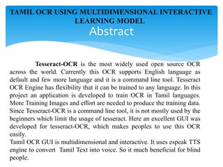 Tesseract-OCR is the most widely used open source OCR
across the world. Currently this OCR supports English language as
default and few more language and it is a command line tool. Tesseract
OCR Engine has flexibility that it can be trained to any language. In this
project an application is developed to train OCR in Tamil languages.
More Training Images and effort are needed to produce the training data.
Since Tesseract-OCR is a command line tool, it is not mostly used by the
beginners which limit the usage of tesseract. Here an excellent GUI was
developed for tesseract-OCR, which makes peoples to use this OCR
easily.
Tamil OCR GUI is multidimensional and interactive. It uses espeak TTS
engine to convert Tamil Text into voice. So it much beneficial for blind
people.
Abstract
TAMIL OCR USING MULTIDIMENSIONAL INTERACTIVE
LEARNING MODEL
 