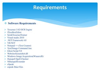  Software Requirements
 Tesseract 3.02 OCR Engine
 JTessBoxEditor
 SerakTesseractTrainer
 Visual studio 2010
 .NET Framework 4.0
 VB.NET
 Notepad ++ (Text Creator)
 Text2Image Command line
 Ghost Script 9.0
 WebsitesScreenshot.dll
 Windows Image Acquisition(Wiaaut.dll)
 Hunspell Spell Checker
 NHunspellExtender
 eSpeak
 espeak Data Files
Requirements
 