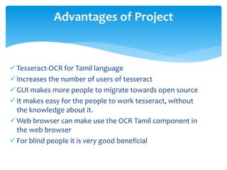Tesseract-OCR for Tamil language
Increases the number of users of tesseract
GUI makes more people to migrate towards open source
It makes easy for the people to work tesseract, without
the knowledge about it.
Web browser can make use the OCR Tamil component in
the web browser
For blind people it is very good beneficial
Advantages of Project
 