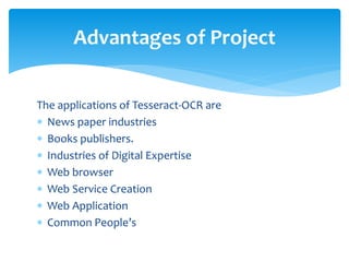 The applications of Tesseract-OCR are
 News paper industries
 Books publishers.
 Industries of Digital Expertise
 Web browser
 Web Service Creation
 Web Application
 Common People’s
Advantages of Project
 