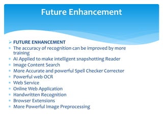  FUTURE ENHANCEMENT
 The accuracy of recognition can be improved by more
training
 AI Applied to make intelligent snapshotting Reader
 Image Content Search
 More Accurate and powerful Spell Checker Corrector
 Powerful web OCR
 Web Service
 Online Web Application
 Handwritten Recognition
 Browser Extensions
 More Powerful Image Preprocessing
Future Enhancement
 