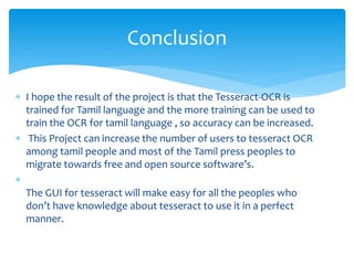  I hope the result of the project is that the Tesseract-OCR is
trained for Tamil language and the more training can be used to
train the OCR for tamil language , so accuracy can be increased.
 This Project can increase the number of users to tesseract OCR
among tamil people and most of the Tamil press peoples to
migrate towards free and open source software’s.

The GUI for tesseract will make easy for all the peoples who
don’t have knowledge about tesseract to use it in a perfect
manner.
Conclusion
 