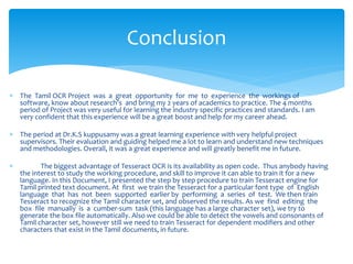  The Tamil OCR Project was a great opportunity for me to experience the workings of
software, know about research’s and bring my 2 years of academics to practice. The 4 months
period of Project was very useful for learning the industry specific practices and standards. I am
very confident that this experience will be a great boost and help for my career ahead.
 The period at Dr.K.S kuppusamy was a great learning experience with very helpful project
supervisors. Their evaluation and guiding helped me a lot to learn and understand new techniques
and methodologies. Overall, it was a great experience and will greatly benefit me in future.
 The biggest advantage of Tesseract OCR is its availability as open code. Thus anybody having
the interest to study the working procedure, and skill to improve it can able to train it for a new
language. In this Document, I presented the step by step procedure to train Tesseract engine for
Tamil printed text document. At first we train the Tesseract for a particular font type of English
language that has not been supported earlier by performing a series of test. We then train
Tesseract to recognize the Tamil character set, and observed the results. As we find editing the
box file manually is a cumber-sum task (this language has a large character set), we try to
generate the box file automatically. Also we could be able to detect the vowels and consonants of
Tamil character set, however still we need to train Tesseract for dependent modifiers and other
characters that exist in the Tamil documents, in future.
Conclusion
 