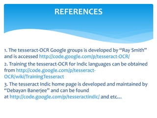 1. The tesseract-OCR Google groups is developed by “Ray Smith”
and is accessed http://code.google.com/p/tesseract-OCR/
2. Training the tesseract-OCR for Indic languages can be obtained
from http://code.google.com/p/tesseract-
OCR/wiki/TrainingTesseract
3. The tesseract Indic home page is developed and maintained by
“Debayan Banerjee” and can be found
at http://code.google.com/p/tesseractindic/ and etc…
REFERENCES
 