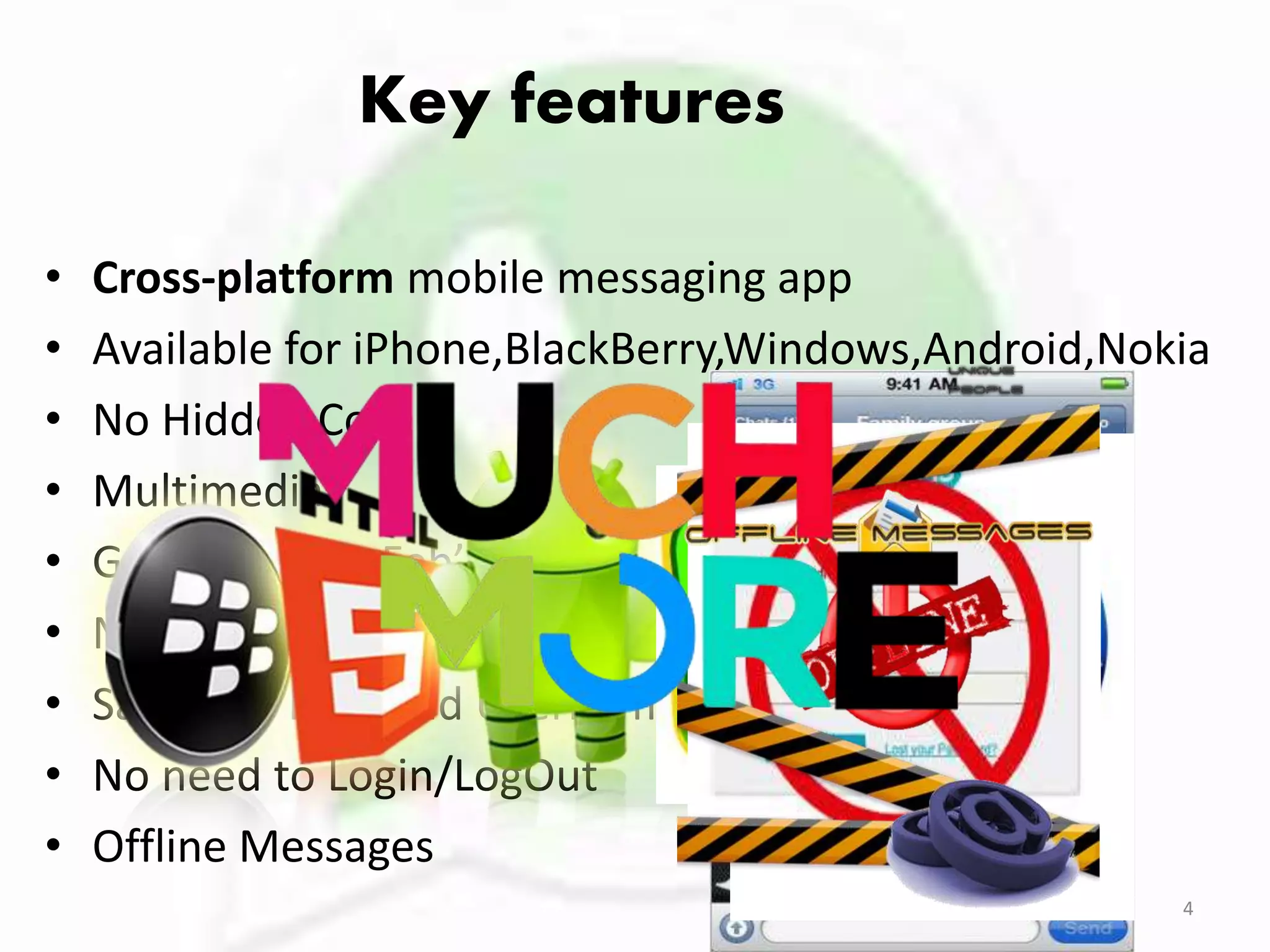 Key features
• Cross-platform mobile messaging app
• Available for iPhone,BlackBerry,Windows,Android,Nokia
• No Hidden Cost
• Multimedia
• Group Chat in Feb’2011
• No International Charges
• Say no to PINs and Usernames
• No need to Login/LogOut
• Offline Messages
4
 