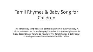 Tamil Rhymes & Baby Song for
Children
This Tamil baby song video is a perfect depiction of a playful baby. A
baby sometimes can be really trying for us but this isn't naughtiness. As
baby doesn't know how to be naughty. This Tamil rhymes & Baby song
video is guaranteed to entertain the little babies.
 