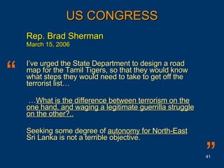Rep. Brad Sherman March 15, 2006 I’ve urged the State Department to design a road map for the Tamil Tigers, so that they would know what steps they would need to take to get off the terrorist list… … What is the difference between terrorism on the one hand, and waging a legitimate guerrilla struggle on the other?..   Seeking some degree of  autonomy for North-East  Sri Lanka is not a terrible objective. US CONGRESS “ ” 
