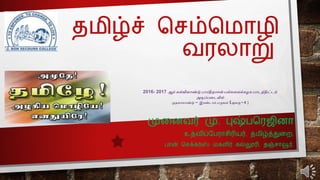 தமிழ்ச் செம்சமொழி
வரலொறு
முனைவர் மு. புஷ்பசரஜிைொ
உதவிப்பபரொெிரியர், தமிழ்த்துனை,
பொன் செக்கர்ஸ் மகளிர் கல்லூரி, தஞ்ெொவூர்.
2016- 2017 ஆம் கல்வியாண்டு பாரதிதாசன் பல்கலைக்கழக பாடத்திட்டம்
அடிப்பலடயில்
முதைாமாண்டு – இரண்டாம்பருவம் (அைகு – 4 )
 