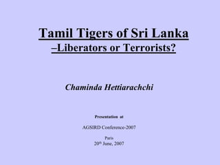 Tamil Tigers of Sri Lanka
–Liberators or Terrorists?
Chaminda Hettiarachchi
Presentation at
AGSIRD Conference-2007
Paris
20th June, 2007
 